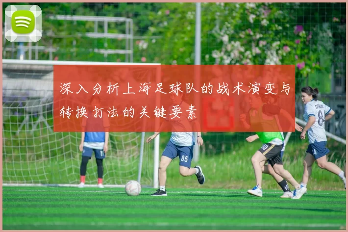深入分析上海足球队的战术演变与转换打法的关键要素