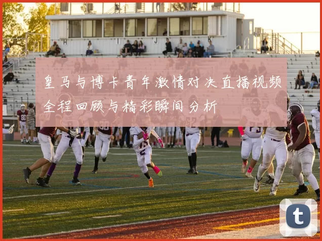 皇马与博卡青年激情对决直播视频全程回顾与精彩瞬间分析