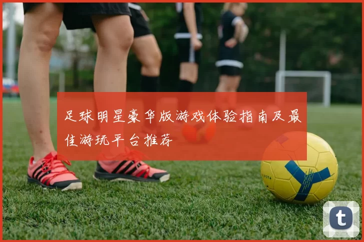 足球明星豪华版游戏体验指南及最佳游玩平台推荐