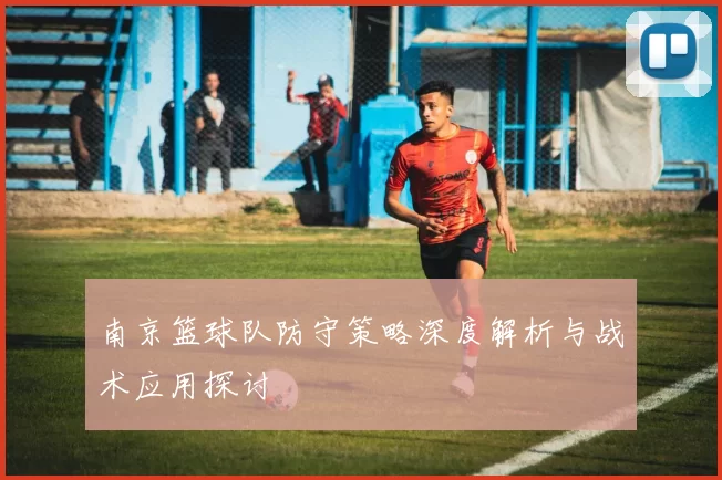 南京篮球队防守策略深度解析与战术应用探讨