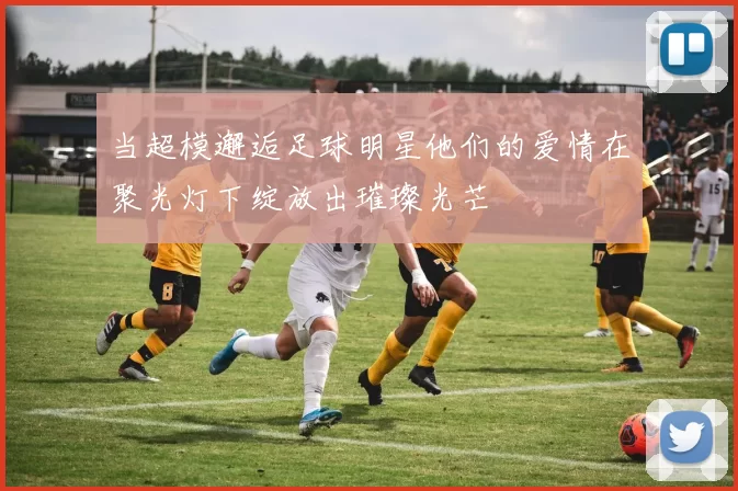 当超模邂逅足球明星他们的爱情在聚光灯下绽放出璀璨光芒