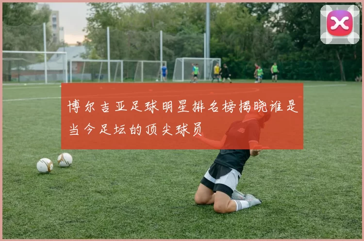 博尔吉亚足球明星排名榜揭晓谁是当今足坛的顶尖球员