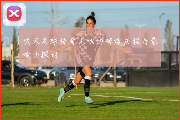 武汉足球传奇人物的辉煌历程与影响力探讨