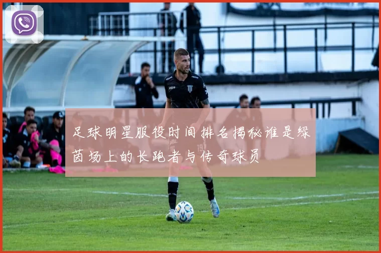 足球明星服役时间排名揭秘谁是绿茵场上的长跑者与传奇球员