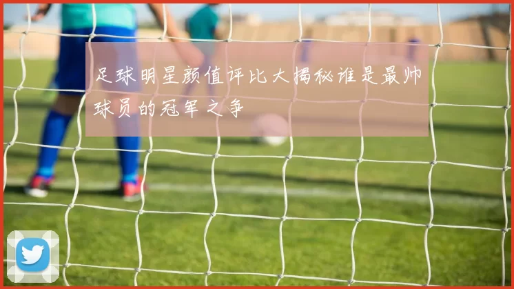 足球明星颜值评比大揭秘谁是最帅球员的冠军之争