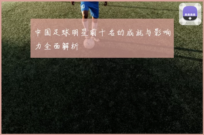 中国足球明星前十名的成就与影响力全面解析