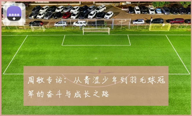 周敏专访：从青涩少年到羽毛球冠军的奋斗与成长之路