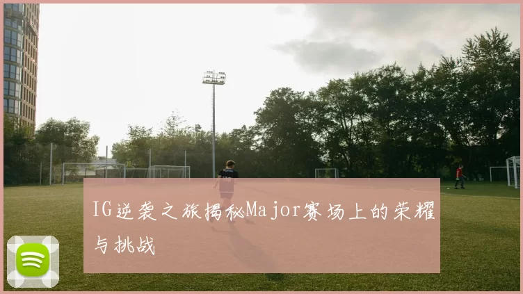 IG逆袭之旅揭秘Major赛场上的荣耀与挑战