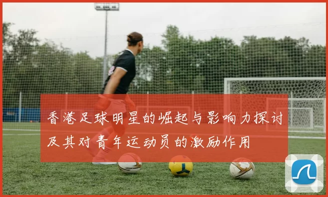 香港足球明星的崛起与影响力探讨及其对青年运动员的激励作用
