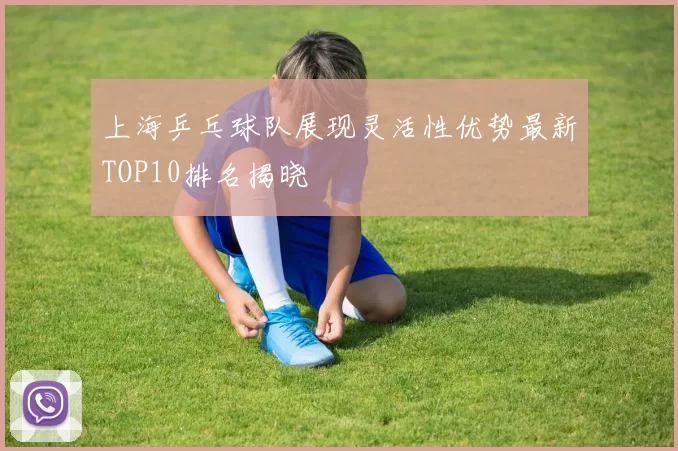 上海乒乓球队展现灵活性优势最新TOP10排名揭晓