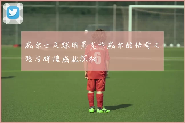 威尔士足球明星克伦威尔的传奇之路与辉煌成就探秘