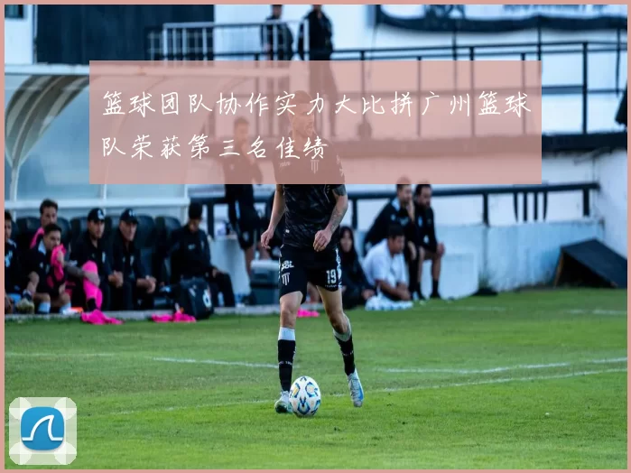 篮球团队协作实力大比拼广州篮球队荣获第三名佳绩