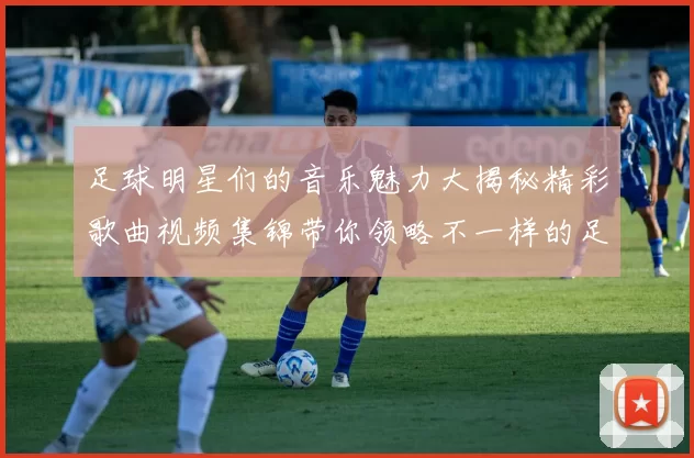 足球明星们的音乐魅力大揭秘精彩歌曲视频集锦带你领略不一样的足球世界