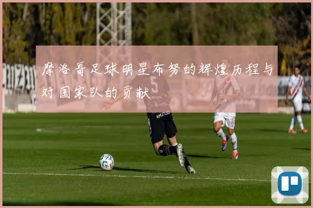 摩洛哥足球明星布努的辉煌历程与对国家队的贡献
