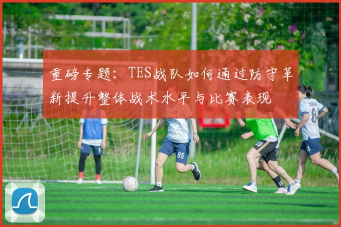 重磅专题：TES战队如何通过防守革新提升整体战术水平与比赛表现