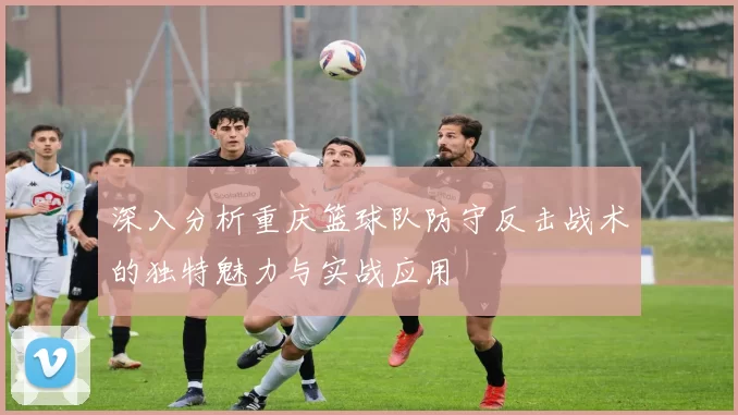 深入分析重庆篮球队防守反击战术的独特魅力与实战应用