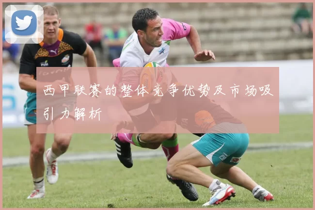 西甲联赛的整体竞争优势及市场吸引力解析